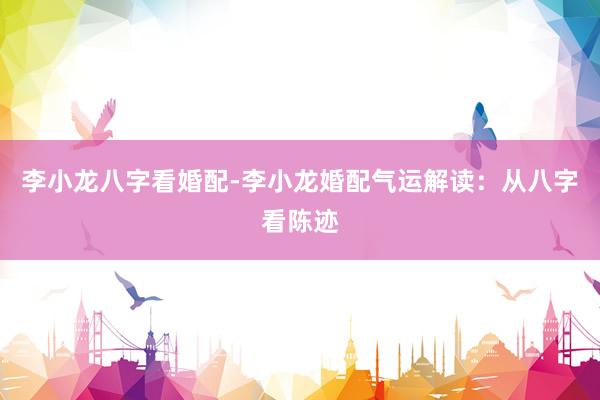 李小龙八字看婚配-李小龙婚配气运解读：从八字看陈迹